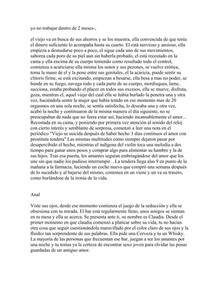 yo no trabajar dentro de 2 meses-,

el viejo va en busca de sus ahorros y se los muestra, ella convencida de que tenía
el dinero suficiente lo acompaña hasta su cuarto. El está nervioso y ansioso, ella
empieza a desnudarse poco a poco, el sigue cada uno de sus movimientos,
saborea cada poro de su piel aun sin haberla probado, el está recostado en la
cama y ella encima de su cuerpo teniendo como resultado todo el control,
comienza a acariciarse ella misma los senos y sus pezones, se vuelve erótica,
toma la mano de el y la pone entre sus genitales, el la acaricia, puede sentir su
clítoris firme, se está excitando, empiezan a besarse, ella besa a mas no poder, se
hunde en su fuego, navega todo y cada parte de su cuerpo, mordisquea, lame,
succiona, estaba probando el placer en todos sus excesos, ella se mueve, disfruta,
goza, mientras el, aquel viejo del cual ella se había burlado la penetra una y otra
vez, haciéndola sentir la mujer que había tenido en ese momento mas de 20
orgasmos en una sola noche, se sentía satisfecha, lo deseaba una y otra vez,
acabó la noche y continuaron de la misma manera el día siguiente, no se
preocupaban de nada que no fuera estar así, haciendo incansablemente el amor...
Recostada en su cama, y poniendo por primera vez atención al sonido del reloj
con cierto interés y semblante de sorpresa, comenzó a leer una nota en el
periódico "Viejo se suicida después de haber hecho 3 días continuos el amor con
prostituta tendera" Las mismas multitudes como siempre dejaron pasar por
desapercibido el hecho, mientras el indígena del violín toca una melodía a des
tiempo para ganar unos pesos y comprar algo para alimentar su hambre y la de
sus hijos. Tras esa puerta, los amantes seguían embriagándose del amor que los
une sin que nadie los pudiese interrumpir. ..La tendera llega alas 9 en punto de la
mañana a la farmacia, luciendo un coche nuevo que compró una semana después
de lo sucedido y al bajarse del mismo, contonea en un viene y un va su trasero,
como burlándose de la ironía de la vida.


Anal

Viste sus ojos, desde ese momento comienza el juego de la seducción y ella se
obsesiona con tu mirada. El bar está regularmente lleno, unos amigos se sientan
en tu mesa y ella se acerca. Se presenta ante ti, su nombre es Claudia. Desde el
primer momento en que claudia comenzó a platicar sobre su vida, tu no hacías
otra cosa que seguir cuestionándola maravillado por el color claro de sus ojos y la
fluidez tan sorprendente de sus palabras. Ella pide una Cerveza y tu un Whisky.
La mayoría de las personas que frecuentan ese bar, juegan a ser los amantes por
una noche y tu tenías ya la certeza de encontrar sexo joven para olvidar las penas
guardadas de un antiguo amor.
 