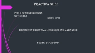 Practica slide
Por: Kevin enrique sisa
Gutiérrez

GruPo: 10ª01

institución educativa liceo Moderno MaGanGue

Fecha: 24/02/2014

 