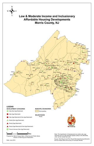 Low & Moderate Income and Inclusionary
Affordable Housing Developments
Morris County, NJ
0 4 82
Miles
Prepared by: Morris County Dept. of Planning and Public Works
Division of Planning and Preservation
Date: June 2016
.
Source: Third Round and Prior Round Municipal Housing Elements
and Fair Share Plans and survey of municipal officials.
Note: The classification of developments as rental, sale, age-
restricted and non age-restricted applies solely to the affordable
units, not the market rate units.
#*$+
#*
$+
$+
#*
#*
#*$+
#*
#*
$+
#*#*
#*
#* $+
$+
#*
$+
!(
#*
#0
$+
#*
#*
$+#*
$+
$1
$+
#*
#*
#*
$+#*#*#*
#* #*
#*
#*
#*
#*
#*
#*
#*
$+
$+$+
$+$+
$1 $+
#*
#0
$+
#*
$+ $+
#*
$+
$+
$+
#* #*
#*
#* #*#*#*
#*
#*
$+
#*
#*
#*#*
$+
#*#* #*
$+
#*
$+
#*
$+
#*
#*
$+
#*
$+#*
$+
#*
$+
#0
#* #*
#*
#*
#*
#*#*
#*
#*
#*#*
#*#*
#*
$+
#*
#*
#*
#0
#*
$+
$+
#*#*#*$+#*#*
$+
WHT-03
MOR-13
MOR-12
MOR-11
MOR-09
MOR-08
MOR-03
DOV-02
MOT-03
MOP-03
MOP-02
MOP-01
DEN-01
MDS-03
MTV-01
MOL-05
WHT-02
WAS-03
WAS-02
WAS-01
ROX-05
ROX-04
ROX-03
ROX-02
ROX-01
RKT-03
RKT-02RKT-01
RIV-03
RIV-02
RIV-01
RAN-09
RAN-08
RAN-07
RAN-06
RAN-05
RAN-04
RAN-03
RAN-02
RAN-01
PEQ-03
PEQ-02
PEQ-01
PAR-03
PAR-02
PAR-01
MLK-01
MOL-04MOL-03
MOL-02
MOL-01
MAR-01
MOR-15
MOR-14
MOR-01
MOT-09
MOT-08
MOT-07
MOT-06
MOT-05MOT-04
MOT-02
MOT-01
MOP-04
MTV-06
MTV-05
MTV-04
MTV-03MTV-02
MHT-03
MHT-02
MHT-01
MHB-01
MDS-10
MDS-09
MDS-08
FPK-05
FPK-02
FPK-01
MDS-07
MDS-06
MDS-05
MDS-04
LHL-03
LHL-02
LHL-01
LPK-03
LPK-02
LPK-01
KIN-02
KIN-01
JEF-01
HAR-01
HAN-09
HAN-08
HAN-06
HAN-05
HAN-04
HAN-03
HAN-02
HAN-01
FPK-06
FPK-04
FPK-03
EHN-01
DOV-03
DOV-01
DEN-04
DEN-03
DEN-02
CEB-01
CAT-01
CAB-01
BTL-01
BTP-01
BTN-01
WHT-01
MOR-10
MOR-07
MOR-06
MOR-05
MOR-04
MOR-02
MDS-02MDS-01
HAN-07
§¨¦80
§¨¦280
§¨¦287
§¨¦280
§¨¦80
§¨¦287
£¤206
£¤46
£¤206
£¤206
¬«15
¬«24
¬«10
¬«23
¬«53
¬«181
¬«159
¬«124
¬«183
¬«183
¬«23
¬«23
¬«23
¬«24
¬«23
¬«10
¬«23
LEGEND
MAJOR ROADS
Roads
DEVELOPMENT CATEGORIES
Sale (Non-Age-Restricted)
Sale (Age-Restricted)
Sale (Age-Restricted & Non-Age-Restricted)
Rental (Non-Age-Restricted)
Rental (Age-Restricted)
Rental (Age-Restricted & Non-Age-Restricted)
$+
$+
$1
#*
#*
#0
Tenure Unknown (Non-Age-Restricted)!(
MUNICIPAL BOUNDARIES
Municipalities
 