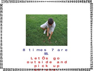 8 times 7 are 56. Let’s go outside and pick up sticks. 1 2 3 4 5 6 7 8 9 10 11 12 13 14 15 16 17 18 19 20 21 22 23 24 25 26 27 28 29 30 31 32 33 34 35 36 37 38 39 40 41 42 43 44 45 46 47 48 49 50 51 52 53 54 55 56 57 58 59 60 61 62 63 64 65 66 67 68 69 70 71 72 73 74 75 76 77 78 79 80 120 119 118 117 116 115 114 113 112 111 110 109 108 107 106 105 104 103 102 101 100 99 98 97 96 95 94 93 92 91 90 89 88 87 86 85 84 83 82 81 121 122 123 124 125 126 127 128 129 130 131 132 133 134 135 136 137 138 139 140 