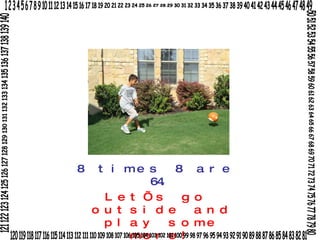 8 times 8 are 64. Let’s go outside and play some more! 1 2 3 4 5 6 7 8 9 10 11 12 13 14 15 16 17 18 19 20 21 22 23 24 25 26 27 28 29 30 31 32 33 34 35 36 37 38 39 40 41 42 43 44 45 46 47 48 49 50 51 52 53 54 55 56 57 58 59 60 61 62 63 64 65 66 67 68 69 70 71 72 73 74 75 76 77 78 79 80 120 119 118 117 116 115 114 113 112 111 110 109 108 107 106 105 104 103 102 101 100 99 98 97 96 95 94 93 92 91 90 89 88 87 86 85 84 83 82 81 121 122 123 124 125 126 127 128 129 130 131 132 133 134 135 136 137 138 139 140 