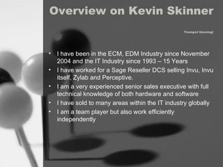 Overview on Kevin Skinner  Trumpet blowing! I have been in the ECM, EDM Industry since November 2004 and the IT Industry since 1993 – 15 Years I have worked for a Sage Reseller DCS selling Invu, Invu itself, Zylab and Perceptive. I am a very experienced senior sales executive with full  technical knowledge of both hardware and software I have sold to many areas within the IT industry globally I am a team player but also work efficiently independently 