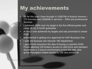 My achievements  So far this year I have brought in US$376k in license revenue – 275 licenses and US$309k in services – SMA and professional Services  I achieved 169% over my target in the first official quarter and came off my 3 month guarantee At Invu I over achieved my targets and was promoted to senior BDM Instrumental in getting Invu approved for SAP Business One I sold 150 licenses into Harrods’ HR Department I gave Fortis Insurance the idea of buying a customer EDM Portal, allowing 150 brokers access to vital forms and standard documents in a secure environment across the web, plus giving Perceptive instant access to 150 new prospects 
