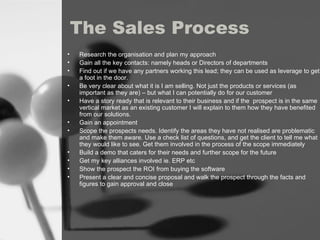 The Sales Process Research the  organisation and plan my approach   Gain all the key contacts: namely heads or Directors of departments Find out if we have any partners working this lead; they can be used as leverage to get a foot in the door. Be very clear about what it is I am selling. Not just the products or services (as important as they are) – but what I can potentially do for our customer  Have a story ready that is relevant to their business and if the  prospect is in the same vertical market as an existing customer I will explain to them how they have benefited from our solutions. Gain an appointment  Scope the prospects needs. Identify the areas they have not realised are problematic  and make them aware. Use a check list of questions, and get the client to tell me what they would like to see. Get them involved in the process of the scope immediately  Build a demo that caters for their needs and further scope for the future Get my key alliances involved ie. ERP etc Show the prospect the ROI from buying the software Present a clear and concise proposal and walk the prospect through the facts and figures to gain approval and close 
