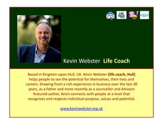 Kevin Webster Life Coach

 Based in Kingston-upon-Hull, UK. Kevin Webster (life coach, Hull)
  helps people to see the potential for themselves, their lives and
careers. Drawing from a rich experience in business over the last 30
 years, as a father and more recently as a counsellor and Amazon
    featured author, Kevin connects with people at a level that
 recognizes and respects individual purpose, values and potential.

                     www.kevinwebster.org.uk
 