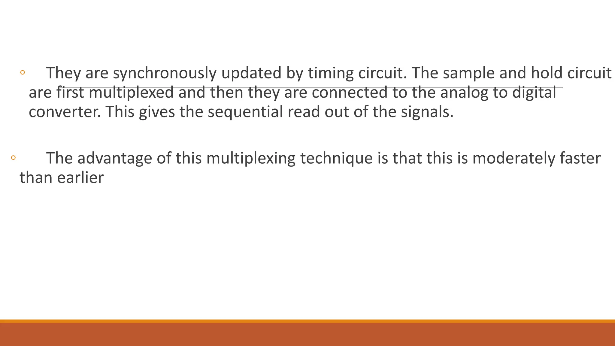 ◦ They are synchronously updated by timing circuit. The sample and hold circuit
are first multiplexed and then they are connected to the analog to digital
converter. This gives the sequential read out of the signals.
◦ The advantage of this multiplexing technique is that this is moderately faster
than earlier
 