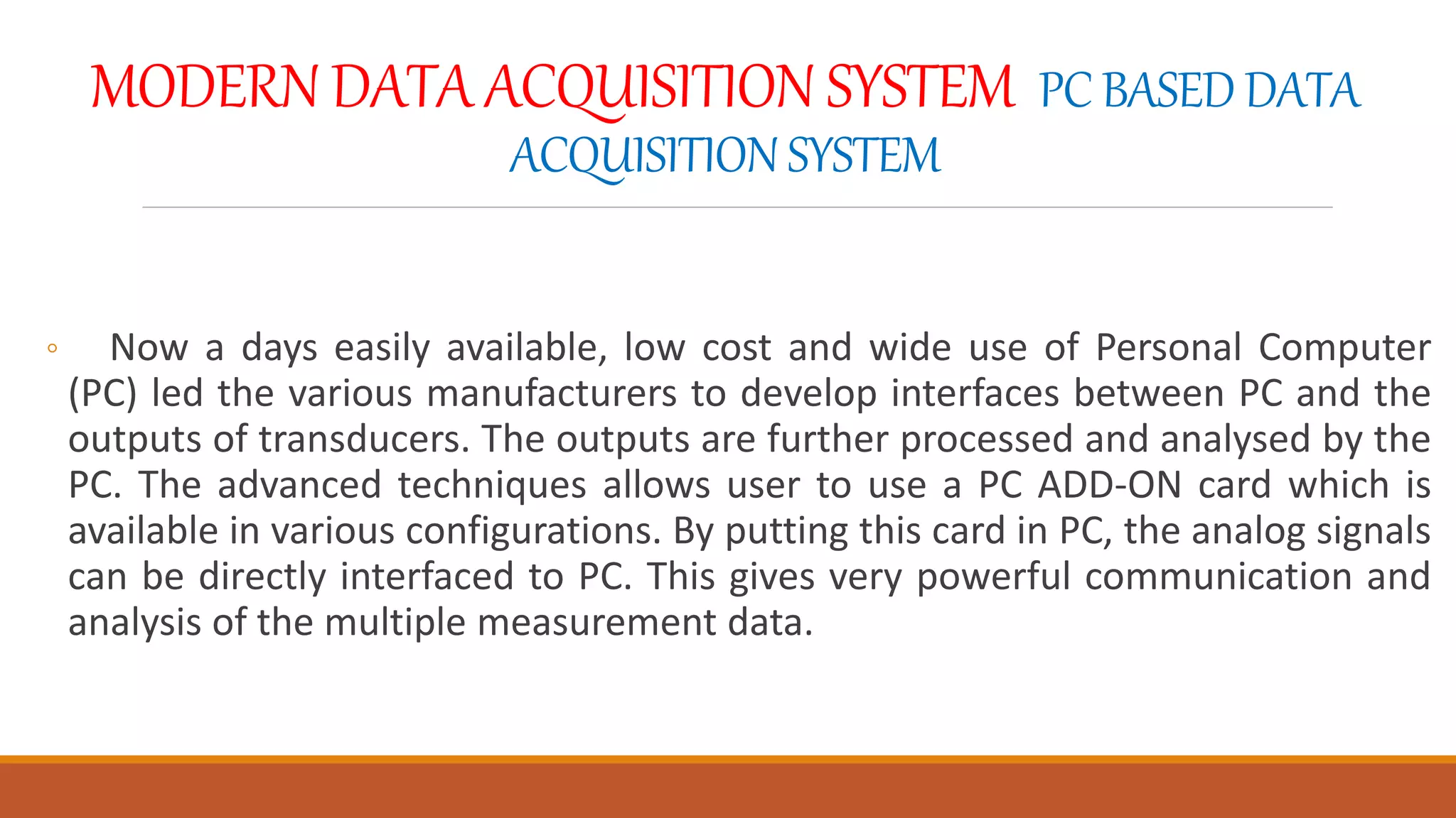 MODERN DATA ACQUISITION SYSTEM PC BASED DATA
ACQUISITIONSYSTEM
◦ Now a days easily available, low cost and wide use of Personal Computer
(PC) led the various manufacturers to develop interfaces between PC and the
outputs of transducers. The outputs are further processed and analysed by the
PC. The advanced techniques allows user to use a PC ADD-ON card which is
available in various configurations. By putting this card in PC, the analog signals
can be directly interfaced to PC. This gives very powerful communication and
analysis of the multiple measurement data.
 