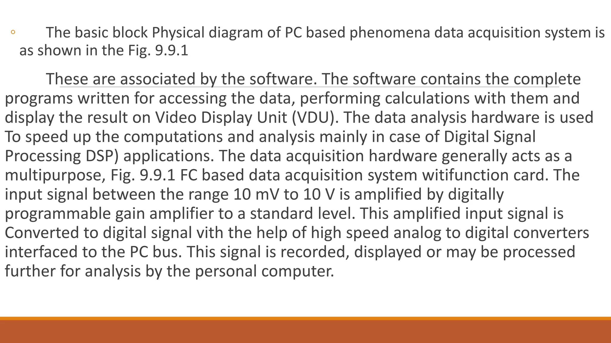 ◦ The basic block Physical diagram of PC based phenomena data acquisition system is
as shown in the Fig. 9.9.1
These are associated by the software. The software contains the complete
programs written for accessing the data, performing calculations with them and
display the result on Video Display Unit (VDU). The data analysis hardware is used
To speed up the computations and analysis mainly in case of Digital Signal
Processing DSP) applications. The data acquisition hardware generally acts as a
multipurpose, Fig. 9.9.1 FC based data acquisition system witifunction card. The
input signal between the range 10 mV to 10 V is amplified by digitally
programmable gain amplifier to a standard level. This amplified input signal is
Converted to digital signal vith the help of high speed analog to digital converters
interfaced to the PC bus. This signal is recorded, displayed or may be processed
further for analysis by the personal computer.
 