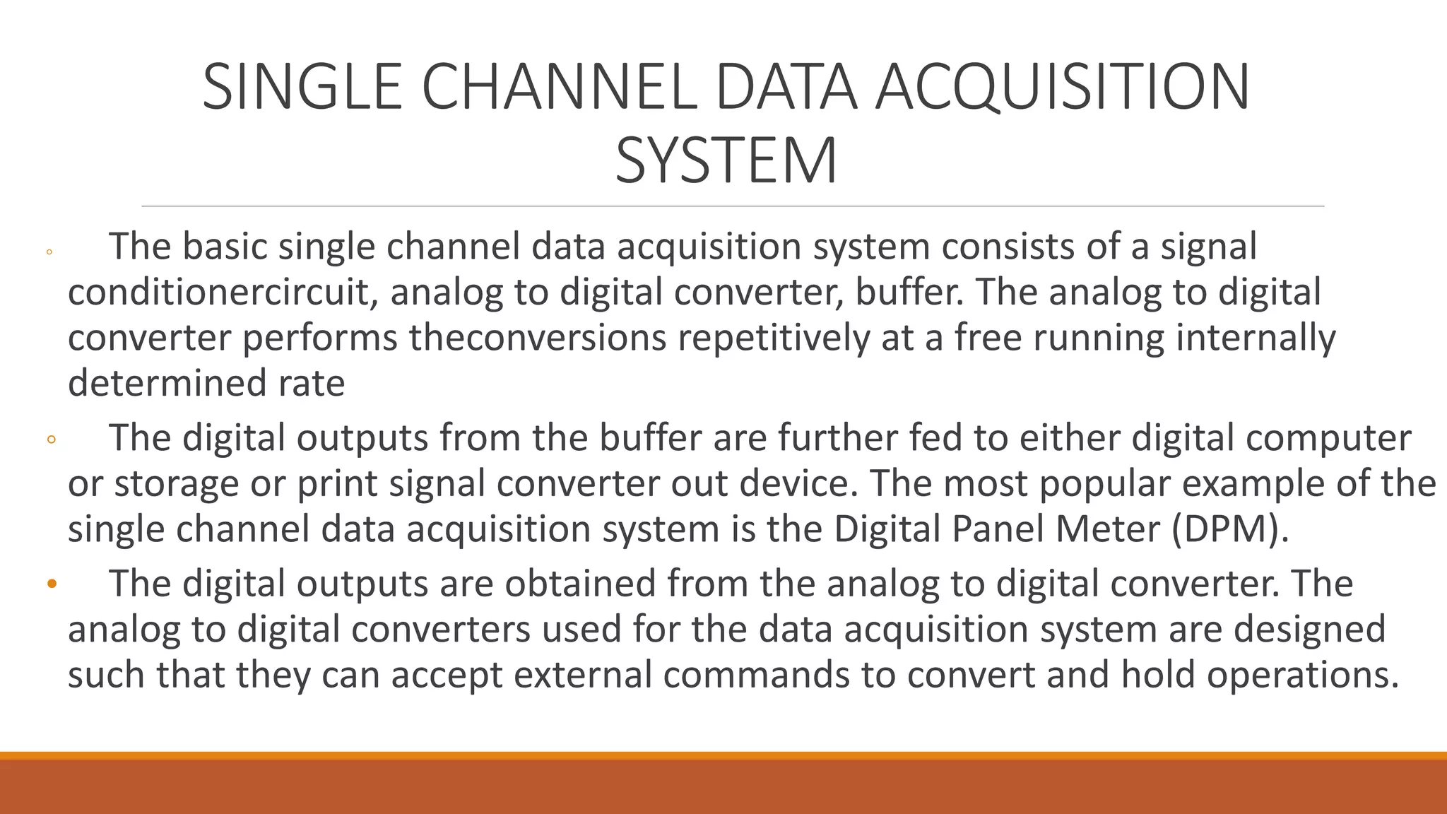 SINGLE CHANNEL DATA ACQUISITION
SYSTEM
◦ The basic single channel data acquisition system consists of a signal
conditionercircuit, analog to digital converter, buffer. The analog to digital
converter performs theconversions repetitively at a free running internally
determined rate
◦ The digital outputs from the buffer are further fed to either digital computer
or storage or print signal converter out device. The most popular example of the
single channel data acquisition system is the Digital Panel Meter (DPM).
• The digital outputs are obtained from the analog to digital converter. The
analog to digital converters used for the data acquisition system are designed
such that they can accept external commands to convert and hold operations.
 