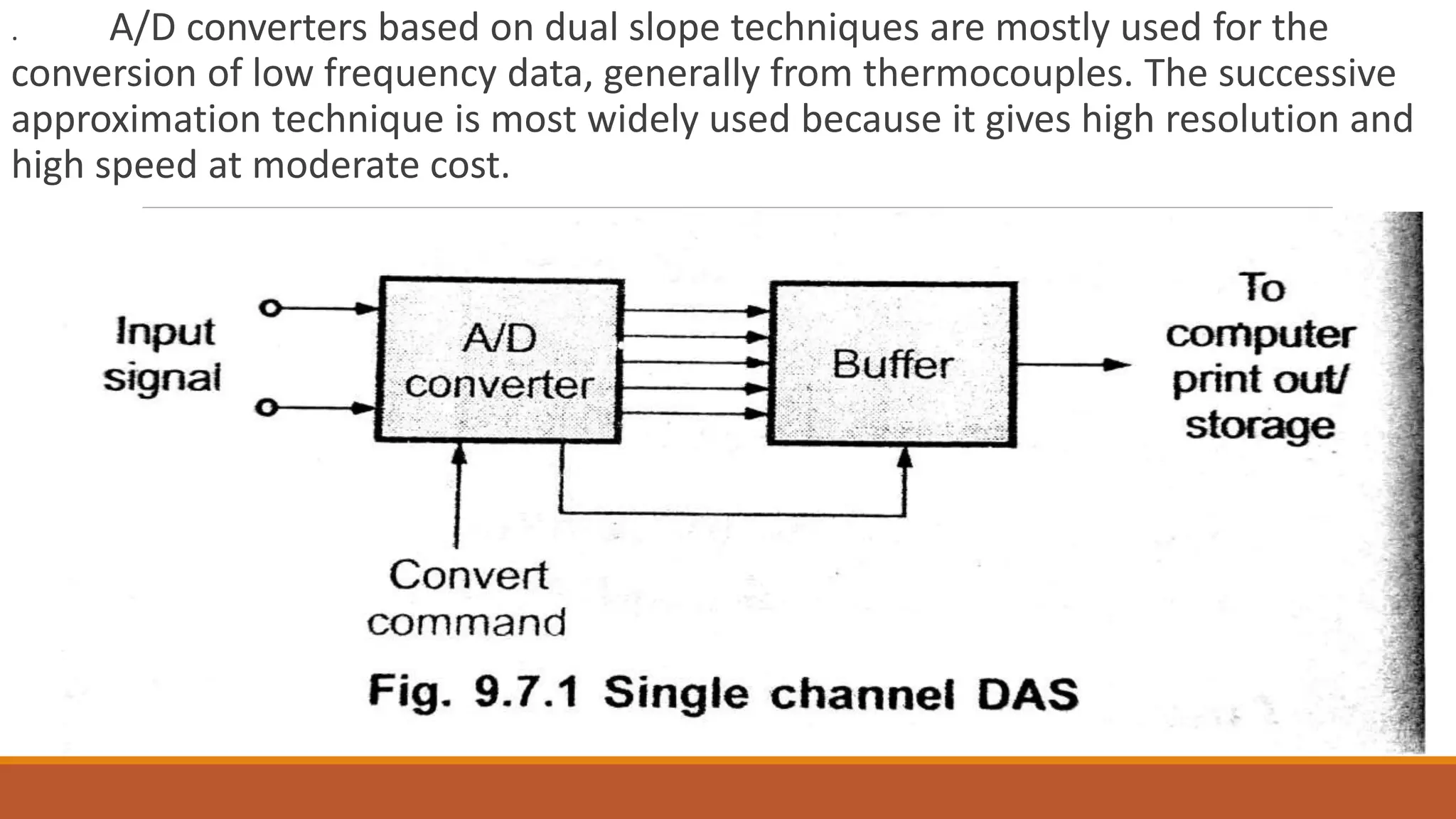 . A/D converters based on dual slope techniques are mostly used for the
conversion of low frequency data, generally from thermocouples. The successive
approximation technique is most widely used because it gives high resolution and
high speed at moderate cost.
 
