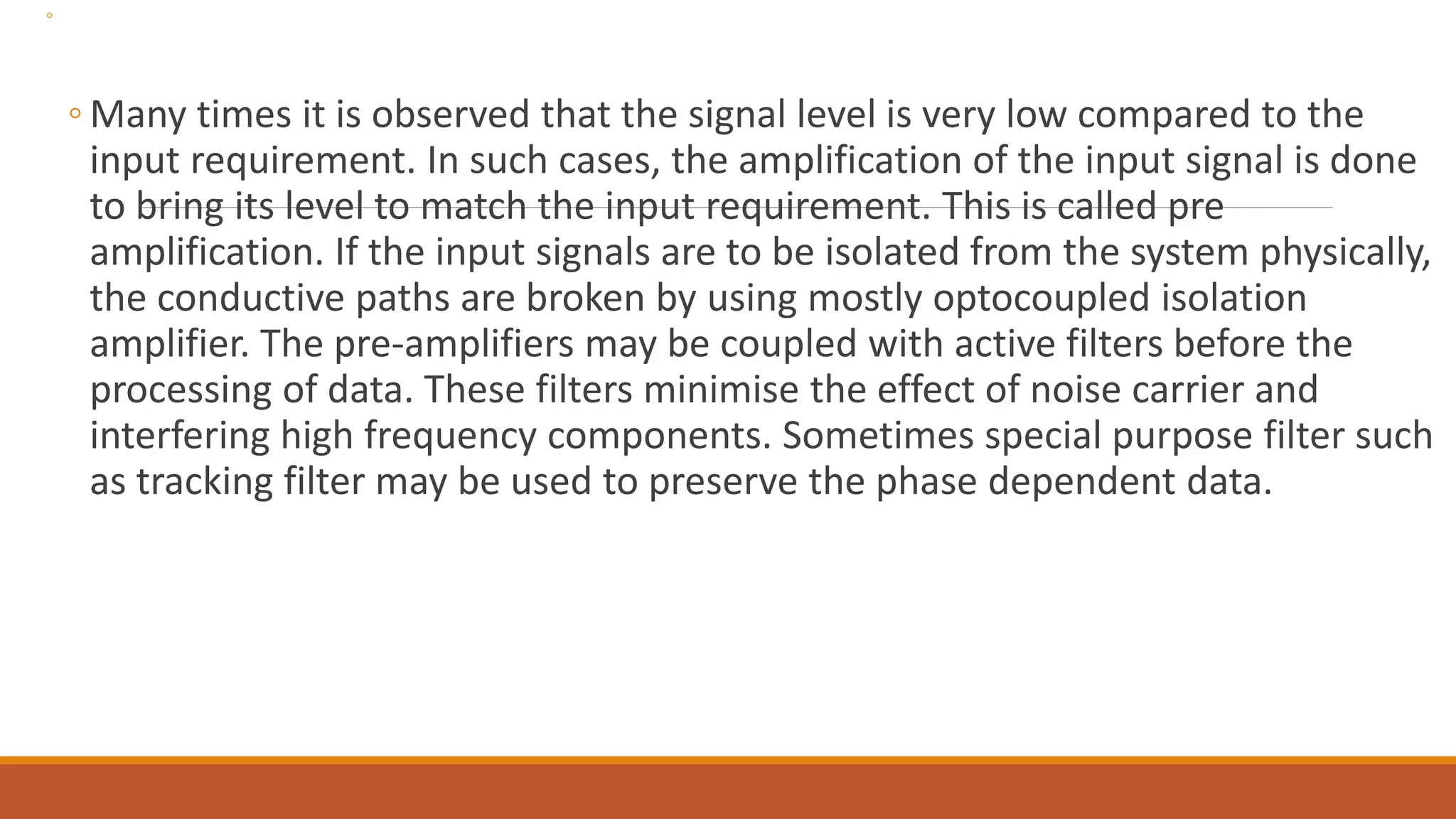 ◦
◦ Many times it is observed that the signal level is very low compared to the
input requirement. In such cases, the amplification of the input signal is done
to bring its level to match the input requirement. This is called pre
amplification. If the input signals are to be isolated from the system physically,
the conductive paths are broken by using mostly optocoupled isolation
amplifier. The pre-amplifiers may be coupled with active filters before the
processing of data. These filters minimise the effect of noise carrier and
interfering high frequency components. Sometimes special purpose filter such
as tracking filter may be used to preserve the phase dependent data.
 