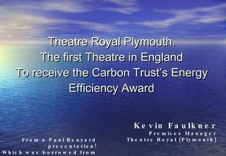 Theatre Royal Plymouth. The first Theatre in England To receive the Carbon Trust’s Energy Efficiency Award Kevin Faulkner Premises Manager Theatre Royal (Plymouth) From a Paul Renyard presentation! Which was borrowed from a Kevin Faulkner premises presentation! 