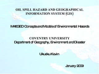 OIL SPILL HAZARD AND GEOGRAPHICAL INFORMATION SYSTEM (GIS) M46GED Concepts and Models of Environmental Hazards COVENTRY UNIVERSITY Department of Geography, Environment and Disaster Ukueku Kevin  January 2009 