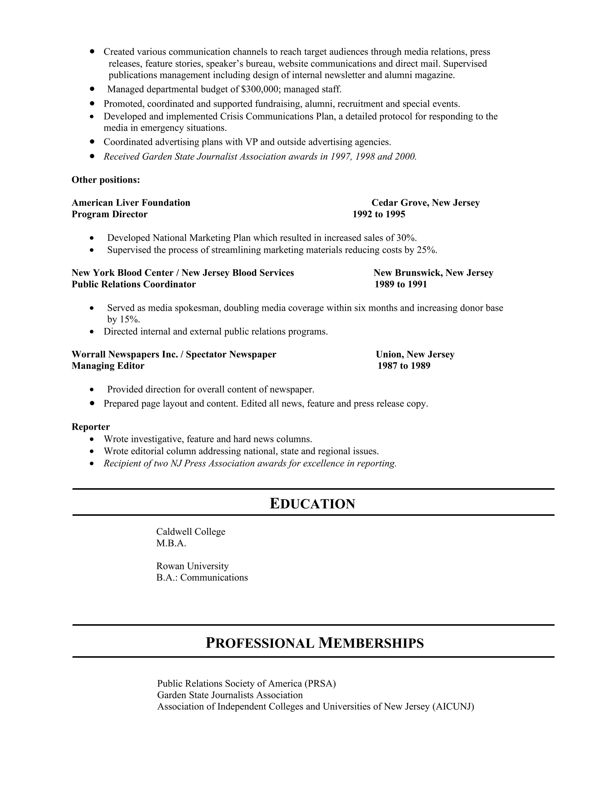 • Created various communication channels to reach target audiences through media relations, press
         releases, feature stories, speaker’s bureau, website communications and direct mail. Supervised
         publications management including design of internal newsletter and alumni magazine.
    •    Managed departmental budget of $300,000; managed staff.
    •   Promoted, coordinated and supported fundraising, alumni, recruitment and special events.
    •   Developed and implemented Crisis Communications Plan, a detailed protocol for responding to the
        media in emergency situations.
    •   Coordinated advertising plans with VP and outside advertising agencies.
    •   Received Garden State Journalist Association awards in 1997, 1998 and 2000.

Other positions:

American Liver Foundation                                                Cedar Grove, New Jersey
Program Director                                                     1992 to 1995

    •   Developed National Marketing Plan which resulted in increased sales of 30%.
    •   Supervised the process of streamlining marketing materials reducing costs by 25%.

New York Blood Center / New Jersey Blood Services                         New Brunswick, New Jersey
Public Relations Coordinator                                              1989 to 1991

    • Served as media spokesman, doubling media coverage within six months and increasing donor base
      by 15%.
    • Directed internal and external public relations programs.

Worrall Newspapers Inc. / Spectator Newspaper                             Union, New Jersey
Managing Editor                                                           1987 to 1989

    •  Provided direction for overall content of newspaper.
    • Prepared page layout and content. Edited all news, feature and press release copy.
Reporter
   • Wrote investigative, feature and hard news columns.
   • Wrote editorial column addressing national, state and regional issues.
   • Recipient of two NJ Press Association awards for excellence in reporting.



                                                EDUCATION
                    Caldwell College
                    M.B.A.

                    Rowan University
                    B.A.: Communications




                                PROFESSIONAL MEMBERSHIPS

                     Public Relations Society of America (PRSA)
                     Garden State Journalists Association
                     Association of Independent Colleges and Universities of New Jersey (AICUNJ)
 