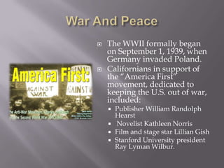 War And PeaceThe WWII formally began on September 1, 1939, when Germany invaded Poland.Californians in support of the “America First” movement, dedicated to keeping the U.S. out of war, included:Publisher William Randolph Hearst Novelist Kathleen NorrisFilm and stage star Lillian GishStanford University president Ray Lyman Wilbur.