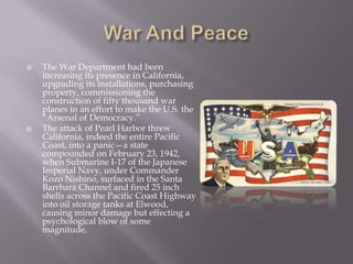 War And PeaceThe War Department had been increasing its presence in California, upgrading its installations, purchasing property, commissioning the construction of fifty thousand war planes in an effort to make the U.S. the “Arsenal of Democracy.”The attack of Pearl Harbor threw California, indeed the entire Pacific Coast, into a panic—a state compounded on February 23, 1942, when Submarine I-17 of the Japanese Imperial Navy, under Commander Kozo Nishino, surfaced in the Santa Barrbara Channel and fired 25 inch shells across the Pacific Coast Highway into oil storage tanks at Elwood, causing minor damage but effecting a psychological blow of some magnitude.