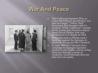 War And PeaceThis California-Japanese War, as Carey McWilliams described it, was part of a larger “Yellow Peril” movement that brought with it a virulent “White California” crusade led by former San Francisco mayor James Duval Phelan, who was elected to te U.S. Senate in 1914.Politicians such as Phelan took a hard line against the Japanese to please de Young and the Chronicle.In early 1905 the Chronicle led a campaign to segregate Japanese children in the public schools of San Francisco through a series of virulently racist editorials that one dare not even quote.