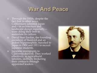 War And PeaceThrough the 1930s, despite the fact that in other ways Californians admired Japan and—in architecture and landscape design especially—were doing their best to assimilate its culture.David Starr Jordan, the founding president of Stanford and an ardent Nipponophile, traveled to Japan in 1900 and 1911 to recruit Japanese students.Japanese immigrants to California didwell. They worked effectively as agricultural laborers, skillfully brokering their contracts through appointed leaders.