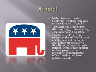 Arnold!In the nineteenth century, California Republicanism was conservative and oligarchic.The California Progressives distrusted big government, big corporations, and big labor.Thanks to the Progressive reforms of the pre-World War I era, the voters of California could place proposed laws directly on the ballot through petition, express their opinion on laws passed by the legislature, or recall public officials without cause or judicial procedure.