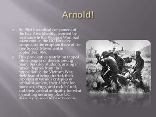 Arnold!By 1964 the radical component of the Bay Area identity, aroused by resistance to the Vietnam War, had taken root on the UC Berkeley campus, as the eruption there of the Free Speech Movement in September 1964.This provocative restriction tapped into a magma of dissent among many Berkeley students, arising in mixed degrees from their opposition to the Vietnam War, their fear of being drafted, their espousal of various critiques of capitalist society, their desire for more sex, drugs, and rock ‘n’ roll, and their general antipathy for what a great big uncaring place UC Berkeley seemed to have become.