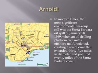 Arnold!In modern times, the most significant environmental wakeup call was the Santa Barbara oil spill of January 28, 1969, when an oil drilling platform five miles offshore malfunctioned, creating a sea of ooze that extended thirty-five miles in diameter and polluted twenty miles of the Santa Barbara coast.