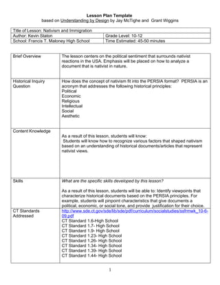 Lesson Plan Template
                 based on Understanding by Design by Jay McTighe and Grant Wiggins

Title of Lesson: Nativism and Immigration
Author: Kevin Staton                             Grade Level: 10-12
School: Francis T. Maloney High School           Time Estimated: 45-50 minutes


Brief Overview            The lesson centers on the political sentiment that surrounds nativist
                          reactions in the USA. Emphasis will be placed on how to analyze a
                          document that is nativist in nature.


Historical Inquiry        How does the concept of nativism fit into the PERSIA format? PERSIA is an
Question                  acronym that addresses the following historical principles:
                          Political
                          Economic
                          Religious
                          Intellectual
                          Social
                          Aesthetic


Content Knowledge
                          As a result of this lesson, students will know:
                           Students will know how to recognize various factors that shaped nativism
                          based on an understanding of historical documents/articles that represent
                          nativist views.




Skills                    What are the specific skills developed by this lesson?

                          As a result of this lesson, students will be able to: Identify viewpoints that
                          characterize historical documents based on the PERSIA principles. For
                          example, students will pinpoint characteristics that give documents a
                          political, economic, or social tone, and provide justification for their choice.
CT Standards              http://www.sde.ct.gov/sde/lib/sde/pdf/curriculum/socialstudies/ssfrmwk_10-6-
Addressed                 09.pdf
                          CT Standard 1.6-High School
                          CT Standard 1.7- High School
                          CT Standard 1.9- High School
                          CT Standard 1.23- High School
                          CT Standard 1.26- High School
                          CT Standard 1.34- High School
                          CT Standard 1.39- High School
                          CT Standard 1.44- High School


                                                   1
 