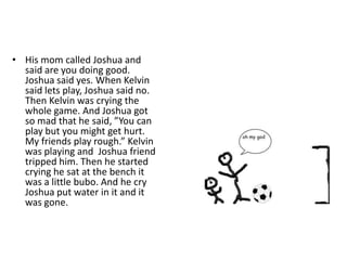 His mom called Joshua and said are you doing good. Joshua said yes. When Kelvin said lets play, Joshua said no. Then Kelvin was crying the whole game. And Joshua got so mad that he said, ”You can play but you might get hurt. My friends play rough.” Kelvin was playing and  Joshua friend tripped him. Then he started crying he sat at the bench it was a little bubo. And he cry Joshua put water in it and it was gone.