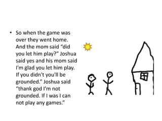 So when the game was over they went home. And the mom said “did you let him play?” Joshua said yes and his mom said I’m glad you let him play. If you didn't you'll be grounded.” Joshua said “thank god I’m not grounded. If I was I can not play any games.” 