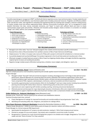 RÉSUMÉ OF KEVIN J. TALBOT (2013-04-27A) PAGE 1 OF 2
KEVIN J. TALBOT - PROGRAM / PROJECT MANAGER - PMP®, MBA, BSME
Ka’a’awa (Oahu), Hawai’i | 206.979.7448 | kevin.talbot@gmail.com | www.linkedin.com/in/KevinTalbot1
PROFESSIONAL PROFILE
Versatile project/program management (PMP® certified) with diverse experience across many technical projects. Provides leadership and
guidance on projects to build effective, cross-functional, global teams including outsourced resources. Pragmatic and effective problem
solver and decision maker, well regarded for motivating and empowering others by involving team members in decision-making process
to resolve complex issues and achieve organizational goals. Effective communicator & presenter both “up” to management to distill
detailed information into clear, concise, actionable summaries, and “down” to teams with sufficient detail and vision to clearly
communication project goals and priorities. Influential and innovative product designer, listed as inventor or co-inventor on multiple
“design” and “utility” patents. Core competencies include:
Project Management Leadership Technology and Design
 Requirements definition
 Risk & scope management
 Issue tracking/resolution
 Budgeting/cost management
 Reporting to sponsors/management
 Appropriate use of Agile/Waterfall
methodologies on projects
 Relationship building
 Leading global project teams
 Team building, mentoring, coaching
 Customer management
 Strong communication skills
 Influencing change
 MS Office (Project, Excel, Visio, etc.)
 “Cloud” collaboration tools
 Understanding of web/software development
tools & processes
 Product design & electronics
 Consumer, medical and industrial products
 Manufacturing
KEY ACCOMPLISHMENTS
 Managed multi-million dollar “Dual Use” DoD grant programs that created commercial product spinoffs at Archinoetics.
 Received three Letters of Recommendation from satisfied customers of Micro Power Electronics & SelfCharge.
 Helped preserve ~$1 million in European sales revenue for Philips with a project to eliminate Ni-Cad batteries in a Sonicare product
 Successfully designed and launched SelfCharge’s first product engineered in the US and fully tooled and manufactured in China.
 Effectively managed a troubled fixed-price project at Micro Power by mitigating schedule delays and budget shortfalls by negotiating
engineering fee increases and avoiding late penalties.
 Regularly manage multiple projects effectively tracking status, schedules, issues, budgets, task delegation, reports, etc.
PROFESSIONAL EXPERIENCE
Archinoetics LLC, Honolulu, Hawaii (www.archinoetics.com) Jan 2010 – Feb 2013
High tech company focused on multi-disciplinary engineering and scientific applied research & development
Program Manager
 Managed multiple “dual path” DoD and commercial programs including: physiological sensor technology to help optimize human
performance; advanced algorithms for monitoring sleep and activity; telehealth PTSD treatment augmentation system which
included smartphone apps, web-based clinician interface system, and back-end data processing/automated “intervention” system.
Teams comprised of PhDs, engineers, web developers, technicians, external consultants and clinical researchers.
 Successfully supported product commercialization efforts for the ReadiBand™ wrist-worn sleep monitor including mass production;
planning and achieving FDA medical device clearance; implementing quality and document control systems.
 Supervised up to seven engineering staff members providing coaching, mentoring and personal development
 Effectively planned and led project for major downsizing & relocation of Archinoetics office and a implemented a technology
infrastructure to support a hybrid of in-office and virtual team members under a compressed schedule and very limited budget.
Golden Wellness Inc., Redmond, Washington (www.fitnessarch.com) Jul 2009 – Jan 2010
Developer of the “Fitness Arch” exercise system for the retirement and rehabilitation industries
Technical Consultant (part-time, contract)
 Project Management of redesign for improved functionality and manufacturability of second generation “beta” units.
 Identifying and evaluating safety risks, mitigations, and solutions for redesign efforts.
Micro Power Electronics, Redmond, Washington (acquired by Electrochem Solutions in 2011) Jan 2008 – May 2009
“Original Design Manufacturer” (ODM) of custom battery packs & chargers for industrial, medical, and military customers
Project Manager (in a formal corporate PMO department)
 Spearheaded the development of 7 projects into pilot production, leading to ~10% of total company annual revenue.
 Directed an average of 6 concurrent projects. Two projects were completed in record time (under 6 months).
 Recognized by 2 customers for a track record of bringing their projects in on schedule and on budget. Designated as “Core Team”
Leader and main “Point of Contact” for 3 key customers.
 