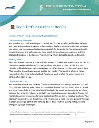 ProSpective Assessment




           Kevin Tart's Assessment Results

These are your Top 5 Leadership Characteristics:
Communicating Effectively
You are clear and credible when you communicate. You are knowledgeable about the topic.
You have an interest and a passion in the message. And you are in tune with your audience.
You adjust your message and delivery appropriately for the audience. You are an articulate,
engaging speaker and a strong writer. Your use of stories, visuals, descriptions, and tone
captivate the reader or the listener. You effectively inform, persuade, coach, and inspire.

Relating Skills
Most people would say that you are a likable person. You relate well to all kinds of people. You
make other people feel at ease. You are genuinely interested in other people. And you
naturally build relationships by inquiring about people’s interests, priorities, and perspectives.
After spending time with you, people feel like they matter. Your positive, affirming nature
makes others feel important and valued. People are quick to offer the same respect and
consideration back to you.

Dealing with Trouble
You are willing to stick your neck out. You have the courage to challenge the status quo and
bring up ideas that may make others uncomfortable. People count on you to stand up, speak
your mind respectfully, and not let others off the hook. It’s something they admire about you
because they know it’s not easy to do. With you, people know where they stand. You do not
hesitate to confront problem performers, deal with conflict, or deliver negative feedback. Your
approach is productive, not threatening. And you are able to keep your own personal feelings
in check. Challenge, conflict, and hardship do not deter you from leading. In fact, you are
energized by tough challenges.


Korn/Ferry’s ProSpective Assessment is an online assessment tool created by Korn/Ferry International to assist LinkedIn users with their career
development. Leadership characteristics are based on research by Lominger International, a Korn/Ferry company.               linkedin.kornferry.com




       Copyright © 2011 Lominger International, a Korn/Ferry company. All Rights Reserved.                                                   Page 1 of 9
 