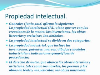 Propiedad intelectual.
 Gonzales (junio,2012) afirmo lo siguiente:

La propiedad intelectual (P.I.) tiene que ver con las
creaciones de la mente: las invenciones, las obras
literarias y artísticas, los símbolos.
 La propiedad intelectual se divide en dos categorías:
 La propiedad industrial, que incluye las
invenciones, patentes, marcas, dibujos y modelos
industriales e indicaciones geográficas de
procedencia;
 El derecho de autor, que abarca las obras literarias y
artísticas, tales como las novelas, los poemas y las
obras de teatro, las películas, las obras musicales.

 