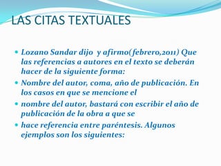 LAS CITAS TEXTUALES
 Lozano Sandar dijo y afirmo(febrero,2011) Que

las referencias a autores en el texto se deberán
hacer de la siguiente forma:
 Nombre del autor, coma, año de publicación. En
los casos en que se mencione el
 nombre del autor, bastará con escribir el año de
publicación de la obra a que se
 hace referencia entre paréntesis. Algunos
ejemplos son los siguientes:

 