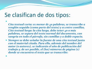 Se clasifican de dos tipos:


Cita textual corta: es menor de 40 palabras, se transcribe a
renglón seguido (como parte del texto) y es entre comillas.
Cita textual larga: la cita larga, debe tener 40 o más
palabras, se separa del texto normal del documento, con
sangría en todo el párrafo, sin comillas y a doble espacio.
 Siempre se debe señalar la fuente de una cita textual junto
con el material citado. Para ello, además del nombre del
autor (o autores), se indicarán el año de publicación del
trabajo y, de ser posible, el (los) números de página (s)
donde se encuentra el texto que se transcribe:


 