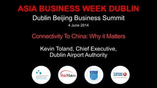 ASIA BUSINESS WEEK DUBLIN
Dublin Beijing Business Summit
4 June 2014
Connectivity To China: Why it Matters
Kevin Toland, Chief Executive,
Dublin Airport Authority
 