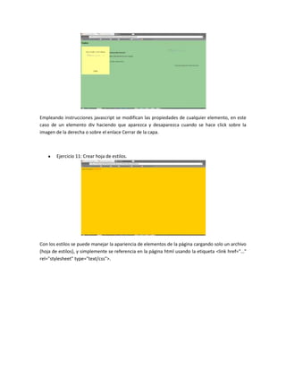 Empleando instrucciones javascript se modifican las propiedades de cualquier elemento, en este
caso de un elemento div haciendo que aparezca y desaparezca cuando se hace click sobre la
imagen de la derecha o sobre el enlace Cerrar de la capa.

Ejercicio 11: Crear hoja de estilos.

Con los estilos se puede manejar la apariencia de elementos de la página cargando solo un archivo
(hoja de estilos), y simplemente se referencia en la página html usando la etiqueta <link href="…"
rel="stylesheet" type="text/css">.

 