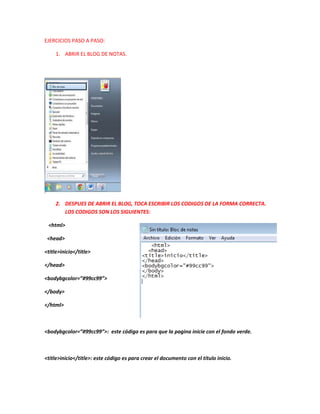 EJERCICIOS PASO A PASO:
1. ABRIR EL BLOG DE NOTAS.

2. DESPUES DE ABRIR EL BLOG, TOCA ESCRIBIR LOS CODIGOS DE LA FORMA CORRECTA.
LOS CODIGOS SON LOS SIGUIENTES:
<html>
<head>
<title>inicio</title>
</head>
<bodybgcolor=”#99cc99”>
</body>
</html>

<bodybgcolor=”#99cc99”>: este código es para que la pagina inicie con el fondo verde.

<title>inicio</title>: este código es para crear el documento con el título inicio.

 
