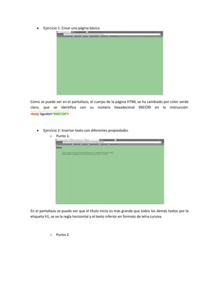Ejercicio 1: Crear una página básica

Como se puede ver en el pantallazo, el cuerpo de la página HTML se ha cambiado por color verde
claro, que se identifica con su número hexadecimal 99CC99 en la instrucción:
<body bgcolor="#99CC99">

Ejercicio 2: Insertar texto con diferentes propiedades
o Punto 1.

En el pantallazo se puede ver que el título inicio es más grande que todos los demás textos por la
etiqueta h1, se ve la regla horizontal y el texto inferior en formato de letra cursiva.

o

Punto 2.

 