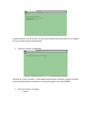 Se puede observar el uso de las listas <ul> para colocar distintos temas, para cada <ul> se le agrega
<li> que es donde se ubica el texto deseado.

Ejercicio 3: Insertar un hiperenlace

Utilizando el <a href> se puede ir a otras páginas web poniendo al dirección y además se cambio
el color de los hiperenlaces contenidos en el cuerpo de la página a color rojo (CC0000).

Ejercicio 4: Insertar una imagen
o Punto 1.

 