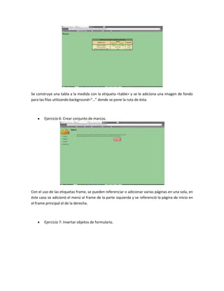 Se construye una tabla a la medida con la etiqueta <table> y se le adiciona una imagen de fondo
para las filas utilizando background=”…” donde se pone la ruta de ésta.

Ejercicio 6: Crear conjunto de marcos.

Con el uso de las etiquetas frame, se pueden referenciar o adicionar varias páginas en una sola, en
éste caso se adicionó el menú al frame de la parte izquierda y se referenció la página de inicio en
el frame principal el de la derecha.

Ejercicio 7: Insertar objetos de formulario.

 