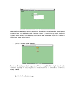 En el pantallazo se evidencia una lista de selección desplegable que contiene varios valores que se
pueden escoger, esto se genera usando la etiqueta <select> y la información en todo el formulario
se puede limpiar con el botón restablecer que es de tipo reset. Para enviar la información se usa el
botón Enviar que es de tipo submit.

Ejercicio 8: Insertar sonido de fondo.

Dando uso de la etiqueta object, se pueden adicionar a una página html simple otros tipos de
elementos (objetos), en este caso para cada uno de los enlaces se cambio texto por botones
hechos en flash.

Ejercicio 10: Llamadas a javascript.

 