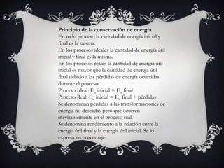 Principio de la conservación de energía
En todo proceso la cantidad de energía inicial y
final es la misma.
En los procesos ideales la cantidad de energía útil
inicial y final es la misma.
En los procesos reales la cantidad de energía útil
inicial es mayor que la cantidad de energía útil
final debido a las pérdidas de energía ocurridas
durante el proceso.
Proceso Ideal: Eu inicial = Eu final
Proceso Real: Eu inicial = Eu final + pérdidas
Se denominan pérdidas a las transformaciones de
energía no deseadas pero que ocurren
inevitablemente en el proceso real.
Se denomina rendimiento a la relación entre la
energía útil final y la energía útil inicial. Se lo
expresa en porcentaje.
 
