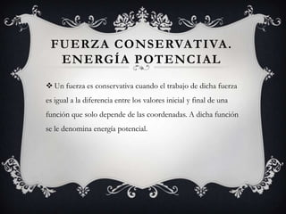 FUERZA CONSERVATIVA.
  ENERGÍA POTENCIAL
 Un fuerza es conservativa cuando el trabajo de dicha fuerza
es igual a la diferencia entre los valores inicial y final de una
función que solo depende de las coordenadas. A dicha función
se le denomina energía potencial.
 