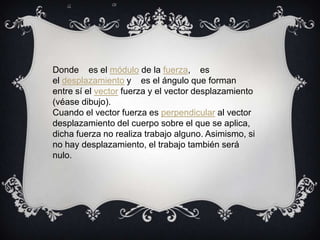 Donde es el módulo de la fuerza, es
el desplazamiento y es el ángulo que forman
entre sí el vector fuerza y el vector desplazamiento
(véase dibujo).
Cuando el vector fuerza es perpendicular al vector
desplazamiento del cuerpo sobre el que se aplica,
dicha fuerza no realiza trabajo alguno. Asimismo, si
no hay desplazamiento, el trabajo también será
nulo.
 
