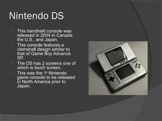 Nintendo DS
   This handheld console was
    released in 2004 in Canada,
    the U.S., and Japan.
   This console features a
    clamshell design similar to
    that of Game Boy Advance
    SP.
   The DS has 2 screens one of
    which is touch screen.
   This was the 1st Nintendo
    game console to be released
    in North America prior to
    Japan.
 