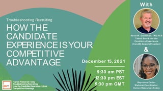 Human Resources Today
Troubleshooting Recruiting
How the Candidate Experience Is Your
Competitive Advantage
Human Res
ourcesToday
Troubles
hootingRecruiting
HowtheCandidateExperienceIsYour
CompetitiveAdvantage
December 15, 2021
9:30 am PST
12:30 pm EST
5:30 pm GMT
Troubleshooting Recruiting
HOW THE
CANDIDATE
EXPERIENCEISYOUR
COMPETITIVE
ADVANTAGE
&
Rayvonne Carter
W ebinar Coordinator,
Human Resources Today
Kevin W . Grossman, TAS, HCS
Talent Board and the
Candidate Experience
(CandE) Aw ards President
With
 