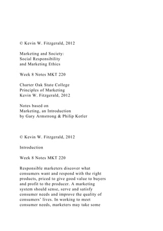 © Kevin W. Fitzgerald, 2012
Marketing and Society:
Social Responsibility
and Marketing Ethics
Week 8 Notes MKT 220
Charter Oak State College
Principles of Marketing
Kevin W. Fitzgerald, 2012
Notes based on
Marketing, an Introduction
by Gary Armstrong & Philip Kotler
© Kevin W. Fitzgerald, 2012
Introduction
Week 8 Notes MKT 220
Responsible marketers discover what
consumers want and respond with the right
products, priced to give good value to buyers
and profit to the producer. A marketing
system should sense, serve and satisfy
consumer needs and improve the quality of
consumers’ lives. In working to meet
consumer needs, marketers may take some
 