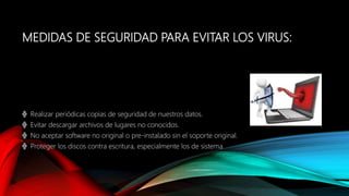 MEDIDAS DE SEGURIDAD PARA EVITAR LOS VIRUS:
╬ Realizar periódicas copias de seguridad de nuestros datos.
╬ Evitar descargar archivos de lugares no conocidos.
╬ No aceptar software no original o pre-instalado sin el soporte original.
╬ Proteger los discos contra escritura, especialmente los de sistema
 