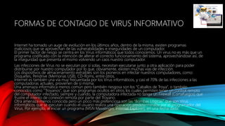 FORMAS DE CONTAGIO DE VIRUS INFORMATIVO
Internet ha tomado un auge de evolución en los últimos años, dentro de la misma, existen programas
maliciosos que se aprovechan de las vulnerabilidades e inseguridades de un computador.
El primer factor de riesgo se centra en los Virus informáticos que todos conocemos. Un virus no es más que un
programa codificado con la intención de alterar el correcto funcionamiento del sistema, aprovechándose así, de
la inseguridad que presenta el mismo volviendo un caos nuestro computador.
Las infecciones de Virus no se ejecutan por sí solas, necesitan ejecutarse junto a otra aplicación para poder
distribuirse por nuestro computador por lo que, obviamente, existen muchas vías de infección.
Los dispositivos de almacenamiento extraíbles son los pioneros en infectar nuestros computadores, como:
Disquetes, Pendrive (Memorias USB), CD-Roms, entre otros.
Internet es también una vía muy frecuentada por los Virus informáticos, y casi el 70% de las infecciones a las
computadoras actuales, provienen de sí misma.
Una amenaza informática menos común pero también riesgosa son los “Caballos de Troya“, o también
conocidos como “Troyanos”, que son programas ocultos en otros los cuales permiten tener un control remoto
del computador infectado, siempre y cuando, la computadora infectada no tenga un Firewall (Cortafuegos) que
frustre el intento de conexión remota por parte del Troyano.
Otra amenaza menos conocida pero un poco más pretenciosa son las “Bombas Lógicas” que son Virus
informáticos que se ejecutan cuando el usuario realiza una operación predeterminada por el programador del
Virus. Por ejemplo, al iniciar un programa (MSN Messenger, Internet Explorer), en una fecha dada.
 