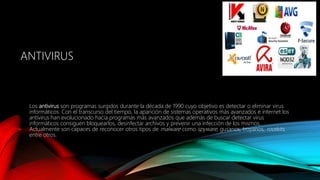 ANTIVIRUS
Los antivirus son programas surgidos durante la década de 1990 cuyo objetivo es detectar o eliminar virus
informáticos. Con el transcurso del tiempo, la aparición de sistemas operativos más avanzados e internet los
antivirus han evolucionado hacia programas más avanzados que además de buscar detectar virus
informáticos consiguen bloquearlos, desinfectar archivos y prevenir una infección de los mismos.
Actualmente son capaces de reconocer otros tipos de malware como spyware, gusanos, troyanos, rootkits,
entre otros.
 