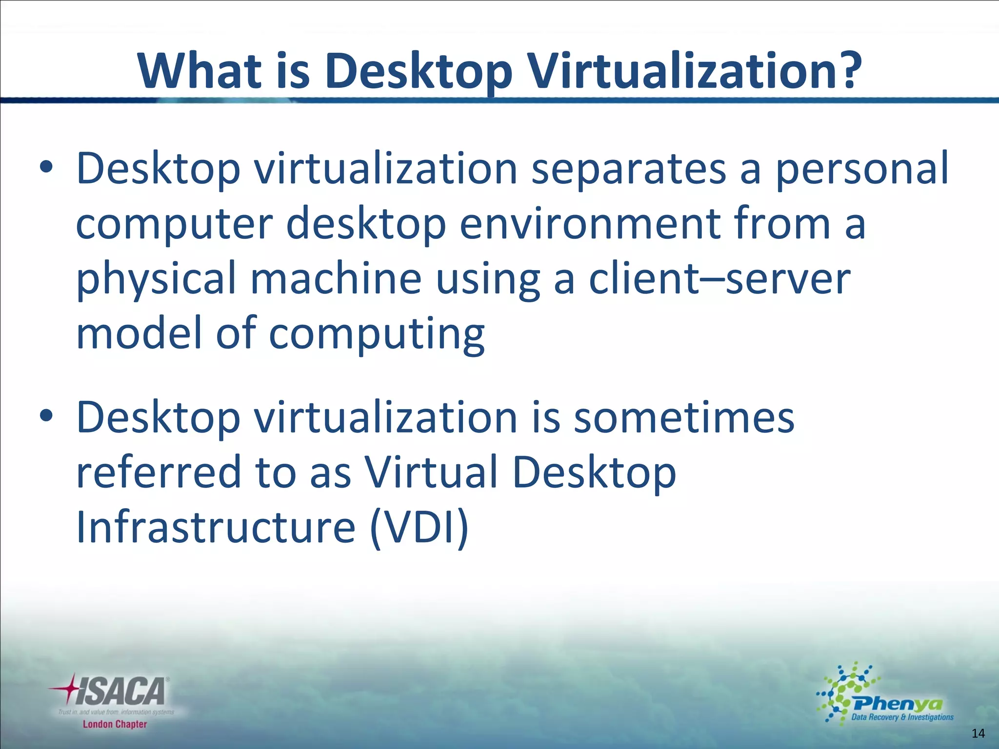 Desktop virtualization separates a personal computer desktop environment from a physical machine using a client–server model of computing Desktop virtualization is sometimes referred to as Virtual Desktop Infrastructure (VDI) What is Desktop Virtualization? 